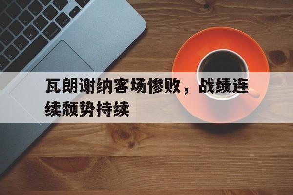 关于瓦朗谢纳客场惨败，战绩连续颓势持续的信息