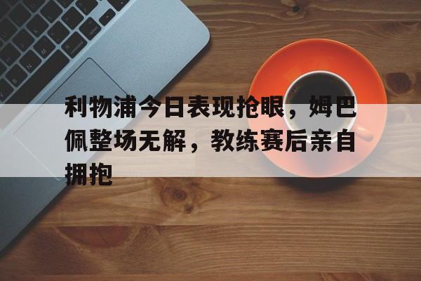 利物浦今日表现抢眼，姆巴佩整场无解，教练赛后亲自拥抱