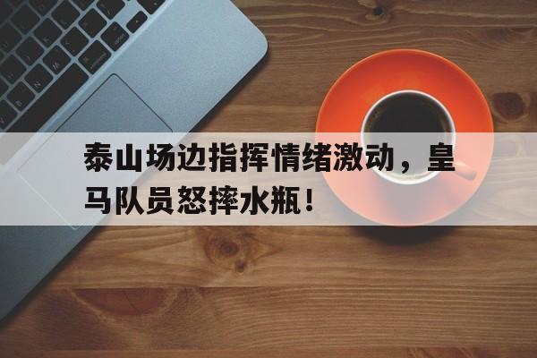 泰山场边指挥情绪激动，皇马队员怒摔水瓶！